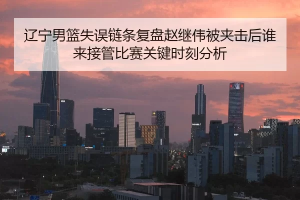 辽宁男篮失误链条复盘赵继伟被夹击后谁来接管比赛关键时刻分析