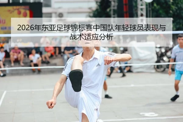 2026年东亚足球锦标赛中国队年轻球员表现与战术适应分析