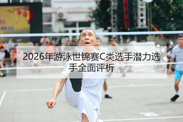 2026年游泳世锦赛C类选手潜力选手全面评析