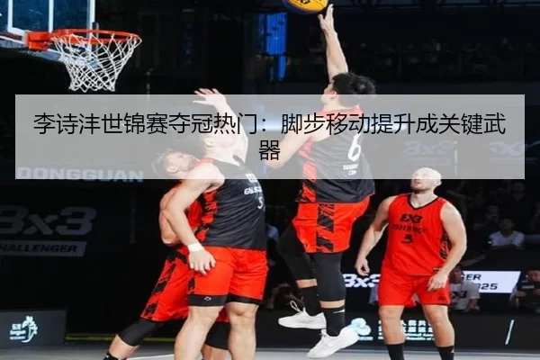 李诗沣世锦赛夺冠热门：脚步移动提升成关键武器