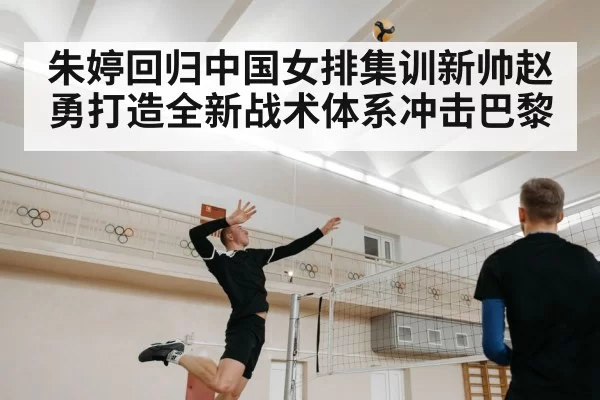 朱婷回归中国女排集训新帅赵勇打造全新战术体系冲击巴黎