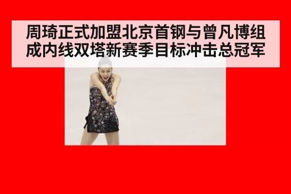 周琦正式加盟北京首钢与曾凡博组成内线双塔新赛季目标冲击总冠军