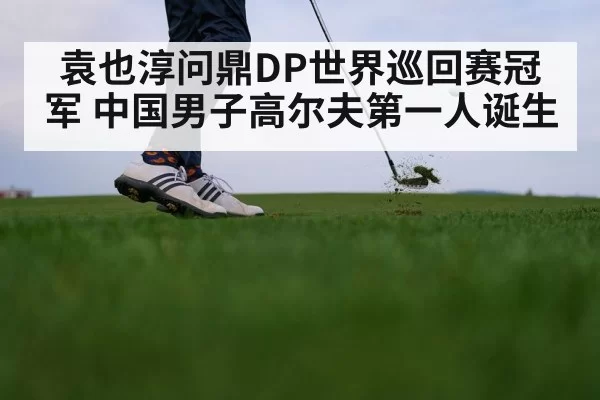 袁也淳问鼎DP世界巡回赛冠军 中国男子高尔夫第一人诞生